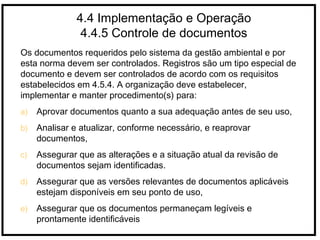 4.4 Implementação e Operação
4.4.5 Controle de documentos
Os documentos requeridos pelo sistema da gestão ambiental e por
esta norma devem ser controlados. Registros são um tipo especial de
documento e devem ser controlados de acordo com os requisitos
estabelecidos em 4.5.4. A organização deve estabelecer,
implementar e manter procedimento(s) para:
a) Aprovar documentos quanto a sua adequação antes de seu uso,
b) Analisar e atualizar, conforme necessário, e reaprovar
documentos,
c) Assegurar que as alterações e a situação atual da revisão de
documentos sejam identificadas.
d) Assegurar que as versões relevantes de documentos aplicáveis
estejam disponíveis em seu ponto de uso,
e) Assegurar que os documentos permaneçam legíveis e
prontamente identificáveis
 