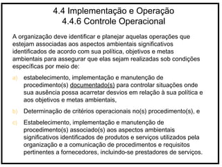 4.4 Implementação e Operação
4.4.6 Controle Operacional
A organização deve identificar e planejar aquelas operações que
estejam associadas aos aspectos ambientais significativos
identificados de acordo com sua política, objetivos e metas
ambientais para assegurar que elas sejam realizadas sob condições
específicas por meio de:
a) estabelecimento, implementação e manutenção de
procedimento(s) documentado(s) para controlar situações onde
sua ausência possa acarretar desvios em relação à sua política e
aos objetivos e metas ambientais,
b) Determinação de critérios operacionais no(s) procedimento(s), e
c) Estabelecimento, implementação e manutenção de
procedimento(s) associado(s) aos aspectos ambientais
significativos identificados de produtos e serviços utilizados pela
organização e a comunicação de procedimentos e requisitos
pertinentes a fornecedores, incluindo-se prestadores de serviços.
 
