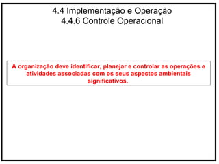 4.4 Implementação e Operação
4.4.6 Controle Operacional
A organização deve identificar, planejar e controlar as operações e
atividades associadas com os seus aspectos ambientais
significativos.
 