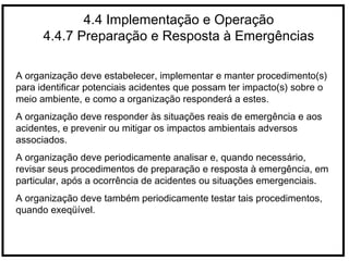 4.4 Implementação e Operação
4.4.7 Preparação e Resposta à Emergências
A organização deve estabelecer, implementar e manter procedimento(s)
para identificar potenciais acidentes que possam ter impacto(s) sobre o
meio ambiente, e como a organização responderá a estes.
A organização deve responder às situações reais de emergência e aos
acidentes, e prevenir ou mitigar os impactos ambientais adversos
associados.
A organização deve periodicamente analisar e, quando necessário,
revisar seus procedimentos de preparação e resposta à emergência, em
particular, após a ocorrência de acidentes ou situações emergenciais.
A organização deve também periodicamente testar tais procedimentos,
quando exeqüível.
 