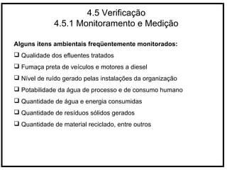 4.5 Verificação
4.5.1 Monitoramento e Medição
Alguns itens ambientais freqüentemente monitorados:
 Qualidade dos efluentes tratados
 Fumaça preta de veículos e motores a diesel
 Nível de ruído gerado pelas instalações da organização
 Potabilidade da água de processo e de consumo humano
 Quantidade de água e energia consumidas
 Quantidade de resíduos sólidos gerados
 Quantidade de material reciclado, entre outros
 