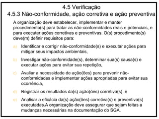 4.5 Verificação
4.5.3 Não-conformidade, ação corretiva e ação preventiva
A organização deve estabelecer, implementar e manter
procedimento(s) para tratar as não-conformidades reais e potenciais, e
para executar ações corretivas e preventivas. O(s) procedimento(s)
deve(m) definir requisitos para:
a) Identificar e corrigir não-conformidade(s) e executar ações para
mitigar seus impactos ambientais,
b) Investigar não-conformidade(s), determinar sua(s) causa(s) e
executar ações para evitar sua repetição,
c) Avaliar a necessidade de ação(ões) para prevenir não-
conformidades e implementar ações apropriadas para evitar sua
ocorrência,
d) Registrar os resultados da(s) ação(ões) corretiva(s), e
e) Analisar a eficácia da(s) ação(ões) corretiva(s) e preventiva(s)
executadas.A organização deve assegurar que sejam feitas a
mudanças necessárias na documentação do SGA.
 