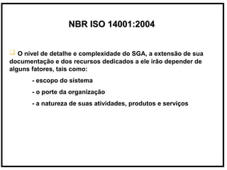 NBR ISO 14001:2004NBR ISO 14001:2004
 O nível de detalhe e complexidade do SGA, a extensão de sua
documentação e dos recursos dedicados a ele irão depender de
alguns fatores, tais como:
- escopo do sistema
- o porte da organização
- a natureza de suas atividades, produtos e serviços
 