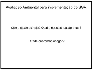 Avaliação Ambiental para implementação do SGA
Como estamos hoje? Qual a nossa situação atual?
Onde queremos chegar?
 