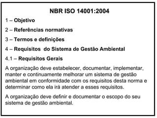 NBR ISO 14001:2004NBR ISO 14001:2004
1 – Objetivo
2 – Referências normativas
3 – Termos e definições
4 – Requisitos do Sistema de Gestão Ambiental
4.1 – Requisitos Gerais
A organização deve estabelecer, documentar, implementar,
manter e continuamente melhorar um sistema de gestão
ambiental em conformidade com os requisitos desta norma e
determinar como ela irá atender a esses requisitos.
A organização deve definir e documentar o escopo do seu
sistema de gestão ambiental.
 