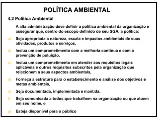 POLÍTICA AMBIENTALPOLÍTICA AMBIENTAL
4.2 Política Ambiental
A alta administração deve definir a política ambiental da organização e
assegurar que, dentro do escopo definido de seu SGA, a política:
a) Seja apropriada a natureza, escala e impactos ambientais de suas
atividades, produtos e serviços,
b) Inclua um comprometimento com a melhoria contínua e com a
prevenção de poluição,
c) Inclua um comprometimento em atender aos requisitos legais
aplicáveis e outros requisitos subscritos pela organização que
relacionem a seus aspectos ambientais,
d) Forneça a estrutura para o estabelecimento e análise dos objetivos e
metas ambientais,
e) Seja documentada, implementada e mantida,
f) Seja comunicada a todos que trabalhem na organização ou que atuem
em seu nome, e
g) Esteja disponível para o público
 