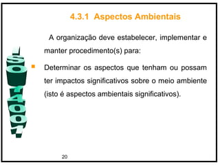 20
A organização deve estabelecer, implementar e
manter procedimento(s) para:
 Determinar os aspectos que tenham ou possam
ter impactos significativos sobre o meio ambiente
(isto é aspectos ambientais significativos).
4.3.1 Aspectos Ambientais
 