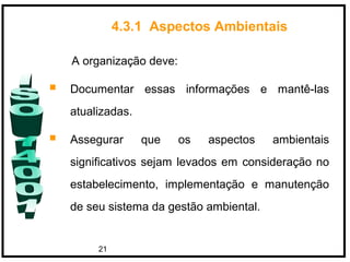 21
A organização deve:
 Documentar essas informações e mantê-las
atualizadas.
 Assegurar que os aspectos ambientais
significativos sejam levados em consideração no
estabelecimento, implementação e manutenção
de seu sistema da gestão ambiental.
4.3.1 Aspectos Ambientais
 