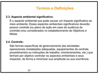 23
Termos e Definições
2.3. Aspecto ambiental significativo:
É o aspecto ambiental que pode causar um impacto significativo ao
meio ambiente. Esses aspectos ambientais significativos deverão
possuir controle (ou plano de ação em caso de ausência do
controle) e/ou considerados no estabelecimento de Objetivos e
Metas.
2.4. Controle:
São formas específicas de gerenciamento das atividades
operacionais (instalações adequadas, equipamentos de controle,
procedimentos ou instruções de trabalho, monitoramentos, etc.) que
tenham por objetivo controlar os aspectos ambientais e seus
impactos, de forma a minimizar sua amplitude ou sua ocorrência.
 