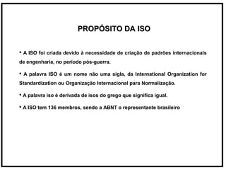PROPÓSITO DA ISOPROPÓSITO DA ISO
 A ISO foi criada devido à necessidade de criação de padrões internacionais
de engenharia, no período pós-guerra.
 A palavra ISO é um nome não uma sigla, da International Organization for
Standardization ou Organização Internacional para Normalização.
 A palavra iso é derivada de isos do grego que significa igual.
 A ISO tem 136 membros, sendo a ABNT o representante brasileiro
 