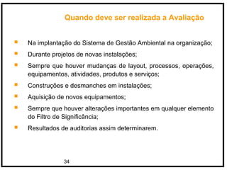 34
Quando deve ser realizada a Avaliação
 Na implantação do Sistema de Gestão Ambiental na organização;
 Durante projetos de novas instalações;
 Sempre que houver mudanças de layout, processos, operações,
equipamentos, atividades, produtos e serviços;
 Construções e desmanches em instalações;
 Aquisição de novos equipamentos;
 Sempre que houver alterações importantes em qualquer elemento
do Filtro de Significância;
 Resultados de auditorias assim determinarem.
 