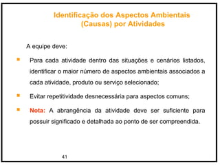 41
A equipe deve:
 Para cada atividade dentro das situações e cenários listados,
identificar o maior número de aspectos ambientais associados a
cada atividade, produto ou serviço selecionado;
 Evitar repetitividade desnecessária para aspectos comuns;
 Nota: A abrangência da atividade deve ser suficiente para
possuir significado e detalhada ao ponto de ser compreendida.
Identificação dos Aspectos Ambientais
(Causas) por Atividades
 