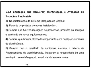 43
5.3.1 Situações que Requerem Identificação e Avaliação de
Aspectos Ambientais
1) Na implantação do Sistema Integrado de Gestão;
2) Durante os projetos de novas instalações;
3) Sempre que houver alterações de processos, produtos ou serviços
e aquisição de novos equipamentos;
4) Sempre que houver alterações importantes em qualquer elemento
de significância.
5) Sempre que o resultado de auditorias internas, a critério do
Representante da Administração, indicarem a necessidade de uma
avaliação ou revisão global ou setorial do levantamento.
 