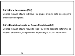 54
5.3.13 Parte Interessada (S/N)
Quando houver algum indivíduo ou grupo afetado pelo desempenho
ambiental da empresa.
5.3.14 Requisitos Legais ou Outros Requisitos (S/N)
Quando houver algum requisito legal ou outro requisito referente ao
aspecto identificado, independente da pontuação da sua importância.
 