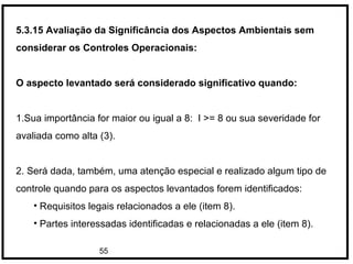 55
5.3.15 Avaliação da Significância dos Aspectos Ambientais sem
considerar os Controles Operacionais:
O aspecto levantado será considerado significativo quando:
1.Sua importância for maior ou igual a 8: I >= 8 ou sua severidade for
avaliada como alta (3).
2. Será dada, também, uma atenção especial e realizado algum tipo de
controle quando para os aspectos levantados forem identificados:
• Requisitos legais relacionados a ele (item 8).
• Partes interessadas identificadas e relacionadas a ele (item 8).
 