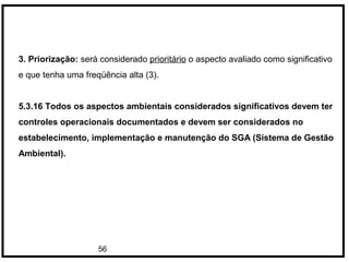 56
3. Priorização: será considerado prioritário o aspecto avaliado como significativo
e que tenha uma freqüência alta (3).
5.3.16 Todos os aspectos ambientais considerados significativos devem ter
controles operacionais documentados e devem ser considerados no
estabelecimento, implementação e manutenção do SGA (Sistema de Gestão
Ambiental).
 