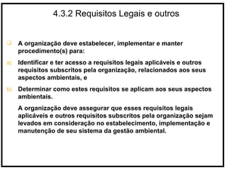 4.3.2 Requisitos Legais e outros
 A organização deve estabelecer, implementar e manter
procedimento(s) para:
a) Identificar e ter acesso a requisitos legais aplicáveis e outros
requisitos subscritos pela organização, relacionados aos seus
aspectos ambientais, e
b) Determinar como estes requisitos se aplicam aos seus aspectos
ambientais.
A organização deve assegurar que esses requisitos legais
aplicáveis e outros requisitos subscritos pela organização sejam
levados em consideração no estabelecimento, implementação e
manutenção de seu sistema da gestão ambiental.
 