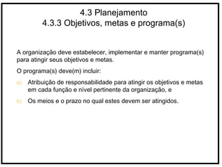 4.3 Planejamento
4.3.3 Objetivos, metas e programa(s)
A organização deve estabelecer, implementar e manter programa(s)
para atingir seus objetivos e metas.
O programa(s) deve(m) incluir:
a) Atribuição de responsabilidade para atingir os objetivos e metas
em cada função e nível pertinente da organização, e
b) Os meios e o prazo no qual estes devem ser atingidos.
 
