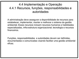 4.4 Implementação e Operação
4.4.1 Recursos, funções, responsabilidades e
autoridades
A administração deve assegurar a disponibilidade de recursos para
estabelecer, implementar, manter e melhorar o sistema da gestão
ambiental. Esses recursos incluem recursos humanos e habilidades
especializadas, infra-estrutura organizacional, tecnologia e recursos
financeiros.
Funções, responsabilidades e autoridades devem ser definidas,
documentadas e comunicadas visando facilitar uma gestão ambiental
eficaz.
 