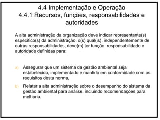 4.4 Implementação e Operação
4.4.1 Recursos, funções, responsabilidades e
autoridades
A alta administração da organização deve indicar representante(s)
específico(s) da administração, o(s) qual(is), independentemente de
outras responsabilidades, deve(m) ter função, responsabilidade e
autoridade definidas para:
a) Assegurar que um sistema da gestão ambiental seja
estabelecido, implementado e mantido em conformidade com os
requisitos desta norma,
b) Relatar a alta administração sobre o desempenho do sistema da
gestão ambiental para análise, incluindo recomendações para
melhoria.
 