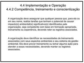 4.4 Implementação e Operação
4.4.2 Competência, treinamento e conscientização
A organização deve assegurar que qualquer pessoa que, para ela ou
em seu nome, realize tarefas que tenham o potencial de causar
impacto(s) ambiental(is) significativo(s) identificados pela
organização, seja competente com base em formação apropriada,
treinamento ou experiência, devendo reter os registros associados.
A organização deve identificar as necessidades de treinamento
associados com seus aspectos ambientais e seu sistema da gestão
ambiental. Ela deve prover treinamento ou tomar alguma ação para
atender a essas necessidades, devendo manter os registros
associados.
 