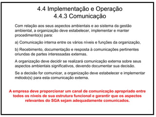 4.4 Implementação e Operação
4.4.3 Comunicação
Com relação aos seus aspectos ambientais e ao sistema da gestão
ambiental, a organização deve estabelecer, implementar e manter
procedimento(s) para:
a) Comunicação interna entre os vários níveis e funções da organização,
b) Recebimento, documentação e resposta à comunicações pertinentes
oriundas de partes interessadas externas.
A organização deve decidir se realizará comunicação externa sobre seus
aspectos ambientais significativos, devendo documentar sua decisão.
Se a decisão for comunicar, a organização deve estabelecer e implementar
método(s) para esta comunicação externa.
A empresa deve proporcionar um canal de comunicação apropriado entre
todos os níveis de sua estrutura funcional e garantir que os aspectos
relevantes do SGA sejam adequadamente comunicados.
 