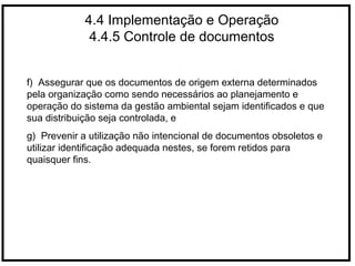 4.4 Implementação e Operação
4.4.5 Controle de documentos
f) Assegurar que os documentos de origem externa determinados
pela organização como sendo necessários ao planejamento e
operação do sistema da gestão ambiental sejam identificados e que
sua distribuição seja controlada, e
g) Prevenir a utilização não intencional de documentos obsoletos e
utilizar identificação adequada nestes, se forem retidos para
quaisquer fins.
 
