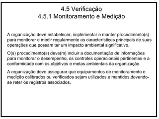 4.5 Verificação
4.5.1 Monitoramento e Medição
A organização deve estabelecer, implementar e manter procedimento(s)
para monitorar e medir regularmente as características principais de suas
operações que possam ter um impacto ambiental significativo.
O(s) procedimento(s) deve(m) incluir a documentação de informações
para monitorar o desempenho, os controles operacionais pertinentes e a
conformidade com os objetivos e metas ambientais da organização.
A organização deve assegurar que equipamentos de monitoramento e
medição calibrados ou verificados sejam utilizados e mantidos,devendo-
se reter os registros associados.
 