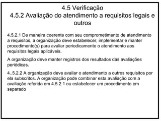 4.5 Verificação
4.5.2 Avaliação do atendimento a requisitos legais e
outros
4.5.2.1 De maneira coerente com seu comprometimento de atendimento
a requisitos, a organização deve estabelecer, implementar e manter
procedimento(s) para avaliar periodicamente o atendimento aos
requisitos legais aplicáveis.
A organização deve manter registros dos resultados das avaliações
periódicas.
4..5.2.2 A organização deve avaliar o atendimento a outros requisitos por
ela subscritos. A organização pode combinar esta avaliação com a
avaliação referida em 4.5.2.1 ou estabelecer um procedimento em
separado
 