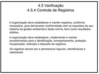 4.5 Verificação
4.5.4 Controle de Registros
A organização deve estabelecer e manter registros, conforme
necessário, para demonstrar conformidade com os requisitos de seu
sistema da gestão ambiental e desta norma, bem como resultados
obtidos.
A organização deve estabelecer, implementar e manter
procedimentos para a identificação, armazenamento, proteção,
recuperação, retenção e descarte de registros.
Os registros devem ser e permanecer legíveis, identificáveis e
rastreáveis.
 