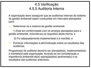 4.5 Verificação
4.5.5 Auditoria Interna
A organização deve assegurar que as auditorias internas do sistema
de gestão ambiental sejam conduzidas em intervalos planejados
para:
a) Determinar se o sistema da gestão ambiental:
1) Está em conformidade com os arranjos planejados para a
gestão ambiental, incluindo-se os requisitos desta norma, e
2) Foi adequadamente implementado e é mantido, e
b) Fornecer informações à administração sobre os resultados das
auditorias.
Programa(s) de auditoria deve(m) ser planejado(s), implementado(s)
e mantido(s) pela organização, levando-se em consideração a
importância ambiental da(s) operação(ões) pertinente(s) e os
resultados das auditorias anteriores.
 