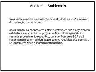 Auditorias Ambientais
Uma forma eficiente de avaliação da efetividade do SGA é através
da realização de auditorias.
Assim sendo, as normas ambientais determinam que a organização
estabeleça e mantenha um programa de auditorias periódicas,
segundo procedimento específico, para verificar se o SGA está
sendo conduzido em conformidade com os requisitos das normas e
se foi implementado e mantido corretamente.
 