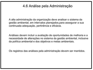 4.6 Análise pela Administração
A alta administração da organização deve analisar o sistema da
gestão ambiental, em intervalos planejados,para assegurar a sua
continuada adequação, pertinência e eficácia.
Análises devem incluir a avaliação de oportunidades de melhoria e a
necessidade de alterações no sistema da gestão ambiental, inclusive
da política ambiental e dos objetivos e metas ambientais.
Os registros das análises pela administração devem ser mantidos.
 