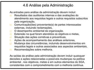 4.6 Análise pela Administração
As entradas para análise da administração devem incluir:
a) Resultados das auditorias internas e das avaliações do
atendimento aos requisitos legais e outros requisitos subscritos
pela organização,
b) Comunicação(ões) proveniente(s) de partes interessadas
externas, incluindo reclamações,
c) O desempenho ambiental da organização.
d) Extensão na qual foram atendidos os objetivos e metas,
e) Situação das ações corretivas e preventivas,
f) Ações de acompanhamento das análises anteriores,
g) Mudança das circunstâncias, incluindo desenvolvimentos em
requisitos legais e outros associados aos aspectos ambientais,
h) Recomendações sobre melhoria.
As saídas da análise pela administração devem incluir quaisquer
decisões e ações relacionadas a possíveis mudanças na política
ambiental , nos objetivos, metas e em outros elementos do SGA,
consistentes com o comprometimento com a melhoria contínua.
 