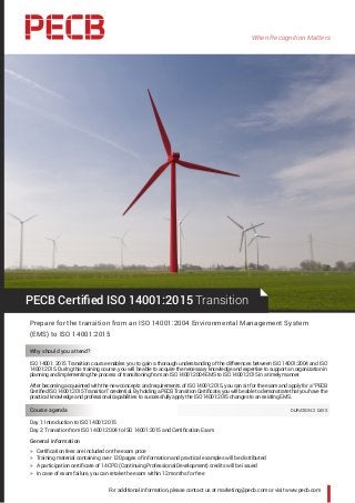 When Recognition Matters
For additional information, please contact us at marketing@pecb.com or visit www.pecb.com
PECB Certified ISO 14001:2015 Transition
Prepare for the transition from an ISO 14001:2004 Environmental Management System
(EMS) to ISO 14001:2015
Why should you attend?
ISO 14001: 2015 Transition course enables you to gain a thorough understanding of the differences between ISO 14001:2004 and ISO
14001:2015. During this training course, you will be able to acquire the necessary knowledge and expertise to support an organization in
planning and implementing the process of transitioning from an ISO 14001:2004 EMS to ISO 14001:2015 in a timely manner.
After becoming acquainted with the new concepts and requirements of ISO 14001:2015, you can sit for the exam and apply for a “PECB
Certified ISO 14001:2015 Transition” credential. By holding a PECB Transition Certificate, you will be able to demonstrate that you have the
practical knowledge and professional capabilities to successfully apply the ISO 14001:2015 changes to an existing EMS.
Course agenda 	 DURATION: 2 DAYS
Day 1: Introduction to ISO 14001:2015
Day 2: Transition from ISO 14001:2004 to ISO 14001:2015 and Certification Exam
General information
hh Certification fees are included on the exam price
hh Training material containing over 120 pages of information and practical examples will be distributed
hh A participation certificate of 14 CPD (Continuing Professional Development) credits will be issued
hh In case of exam failure, you can retake the exam within 12 months for free
 