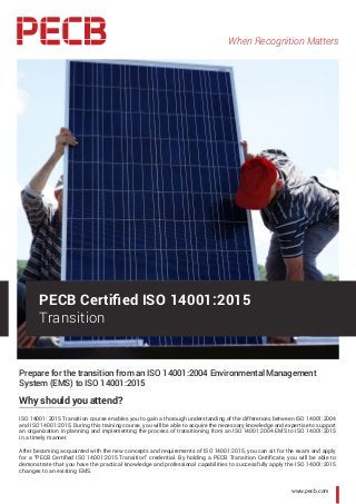 When Recognition Matters
www.pecb.com
Prepare for the transition from an ISO 14001:2004 Environmental Management
System (EMS) to ISO 14001:2015
Why should you attend?
ISO 14001: 2015 Transition course enables you to gain a thorough understanding of the differences between ISO 14001:2004
and ISO 14001:2015. During this training course, you will be able to acquire the necessary knowledge and expertise to support
an organization in planning and implementing the process of transitioning from an ISO 14001:2004 EMS to ISO 14001:2015
in a timely manner.
After becoming acquainted with the new concepts and requirements of ISO 14001:2015, you can sit for the exam and apply
for a “PECB Certified ISO 14001:2015 Transition” credential. By holding a PECB Transition Certificate, you will be able to
demonstrate that you have the practical knowledge and professional capabilities to successfully apply the ISO 14001:2015
changes to an existing EMS.
PECB Certified ISO 14001:2015
Transition
 