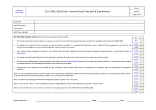 EF013-4
      Company
     Name/Logo                                 ISO 14001:2004 EMS – Internal Audit Checklist & Gap Analysis                                                                   Version 1

                                                                                                                                                                             Page 1 of 31



Audit Date

Audit Description

Lead Auditor

Audit Team Members

ISO 14001:2004 Auditable Clauses: (Tick those to be evaluated during this audit)                                                                                               4.1

1.    The checklist should be used by auditors to evaluate or assess the environmental management system based on the auditable requirements ISO 14001:2004                    4.2
                                                                                                                                                                              4.3.1
2.    The auditors are expected to be competent and able to conduct the audit in an impartial and objective manner. Evidence of top management commitment and
      environmental management action must be looked for and determined to be present                                                                                         4.3.2
                                                                                                                                                                              4.3.3
3.    Each auditor should complete the section of the checklist they have been assigned by the Environmental Management Representative or Lead Auditor [delete as
      appropriate].                                                                                                                                                           4.4.1
                                                                                                                                                                              4.4.2
4.    The auditor should provide additional notes and questions regarding the audit trail for each element in the blank space on the checklist
                                                                                                                                                                              4.4.3
5.    The Environmental Management Representative or Lead Auditor [delete as appropriate] is responsible for reviewing completed sections of the checklist and to organize
      all individual sections into one sequential checklist at the conclusion of the audit                                                                                    4.4.4
                                                                                                                                                                              4.4.5
6.    Supplementary audit questions are included and are intended to reveal greater detail about the organization’s compliance with the environmental management
      standard                                                                                                                                                                4.4.6
                                                                                                                                                                              4.4.7
NOTE 1: If your organization wishes to combine audits of its environmental management system with environmental compliance audits, the intent and scope of each should
be clearly defined. Environmental compliance audits are not covered by ISO 14001:2004                                                                                         4.5.1
                                                                                                                                                                              4.5.2
NOTE 2: Guidance on auditing environmental management systems is given in ISO 19011:2002
                                                                                                                                                                              4.5.3
NOTE 3: This checklist is based on the July 2009 release of ISO 14001:2004 for Environmental Management Systems – Requirements
                                                                                                                                                                              4.5.4
NOTE 4: Annex A of this document contains a matrix of correspondence between ISO 14001:2004 and ISO 9001:2008                                                                 4.5.5
                                                                                                                                                                              4.5.6




Auditor Name (print)                                                                                                 Initials                             Date
 