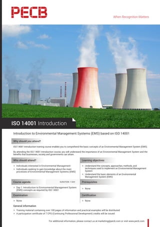 When Recognition Matters
For additional information, please contact us at marketing@pecb.com or visit www.pecb.com
ISO 14001 Introduction
Introduction to Environmental Management Systems (EMS) based on ISO 14001
Why should you attend?
ISO 14001 Introduction training course enables you to comprehend the basic concepts of an Environmental Management System (EMS).
By attending the ISO 14001 Introduction course, you will understand the importance of an Environmental Management System and the
benefits that businesses, society and governments can attain.
Who should attend? Learning objectives
hh Individuals interested in Environmental Management
hh Individuals seeking to gain knowledge about the main
processes of Environmental Management Systems (EMS)
hh Understand the concepts, approaches, methods, and
techniques used to implement an Environmental Management
System
hh Understand the basic elements of an Environmental
Management System (EMS)
Course agenda 	 DURATION: 1 DAY Prerequisites
hh Day 1: Introduction to Environmental Management System
(EMS) concepts as required by ISO 14001
hh None
Examination Certification
hh None hh None
General information
hh Training material containing over 100 pages of information and practical examples will be distributed
hh A participation certificate of 7 CPD (Continuing Professional Development) credits will be issued
 