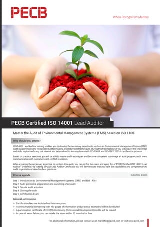 When Recognition Matters
For additional information, please contact us at marketing@pecb.com or visit www.pecb.com
PECB Certified ISO 14001 Lead Auditor
Master the Audit of Environmental Management Systems (EMS) based on ISO 14001
Why should you attend?
ISO 14001 Lead Auditor training enables you to develop the necessary expertise to perform an Environmental Management System (EMS)
audit by applying widely recognized audit principles, procedures and techniques. During this training course, you will acquire the knowledge
and skills to plan and carry out internal and external audits in compliance with ISO 19011 and ISO/IEC 17021-1 certification process.
Based on practical exercises, you will be able to master audit techniques and become competent to manage an audit program, audit team,
communication with customers, and conflict resolution.
After acquiring the necessary expertise to perform this audit, you can sit for the exam and apply for a “PECB Certified ISO 14001 Lead
Auditor” credential. By holding a PECB Lead Auditor Certificate, you will demonstrate that you have the capabilities and competencies to
audit organizations based on best practices.
Course agenda 	 DURATION: 5 DAYS
Day 1: Introduction to Environmental Management Systems (EMS) and ISO 14001
Day 2: Audit principles, preparation and launching of an audit
Day 3: On-site audit activities
Day 4: Closing the audit
Day 5: Certification Exam
General information
hh Certification fees are included on the exam price
hh Training material containing over 450 pages of information and practical examples will be distributed
hh A participation certificate of 31 CPD (Continuing Professional Development) credits will be issued
hh In case of exam failure, you can retake the exam within 12 months for free
 