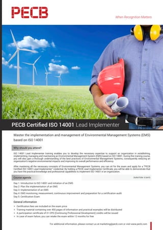 When Recognition Matters
For additional information, please contact us at marketing@pecb.com or visit www.pecb.com
PECB Certified ISO 14001 Lead Implementer
Master the implementation and management of Environmental Management Systems (EMS)
based on ISO 14001
Why should you attend?
ISO 14001 Lead Implementer training enables you to develop the necessary expertise to support an organization in establishing,
implementing, managing and maintaining an Environmental Management System (EMS) based on ISO 14001. During this training course,
you will also gain a thorough understanding of the best practices of Environmental Management Systems, consequently reducing an
organization’s negative environmental impacts and improving its overall performance and efficiency.
After mastering all the necessary concepts of Environmental Management Systems, you can sit for the exam and apply for a “PECB
Certified ISO 14001 Lead Implementer” credential. By holding a PECB Lead Implementer Certificate, you will be able to demonstrate that
you have the practical knowledge and professional capabilities to implement ISO 14001 in an organization.
Course agenda 	 DURATION: 5 DAYS
Day 1: Introduction to ISO 14001 and initiation of an EMS
Day 2: Plan the implementation of an EMS
Day 3: Implementation of an EMS
Day 4: EMS monitoring, measurement, continuous improvement and preparation for a certification audit
Day 5: Certification Exam
General information
hh Certification fees are included on the exam price
hh Training material containing over 450 pages of information and practical examples will be distributed
hh A participation certificate of 31 CPD (Continuing Professional Development) credits will be issued
hh In case of exam failure, you can retake the exam within 12 months for free
 