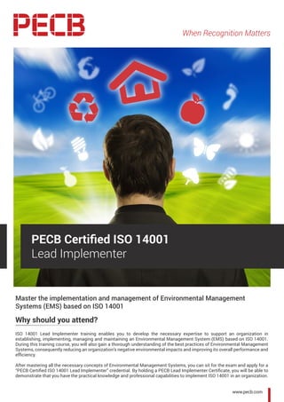 When Recognition Matters
www.pecb.com
Master the implementation and management of Environmental Management
Systems (EMS) based on ISO 14001
Why should you attend?
ISO 14001 Lead Implementer training enables you to develop the necessary expertise to support an organization in
establishing, implementing, managing and maintaining an Environmental Management System (EMS) based on ISO 14001.
During this training course, you will also gain a thorough understanding of the best practices of Environmental Management
Systems, consequently reducing an organization’s negative environmental impacts and improving its overall performance and
efficiency.
After mastering all the necessary concepts of Environmental Management Systems, you can sit for the exam and apply for a
“PECB Certified ISO 14001 Lead Implementer” credential. By holding a PECB Lead Implementer Certificate, you will be able to
demonstrate that you have the practical knowledge and professional capabilities to implement ISO 14001 in an organization.
PECB Certified ISO 14001
Lead Implementer
 