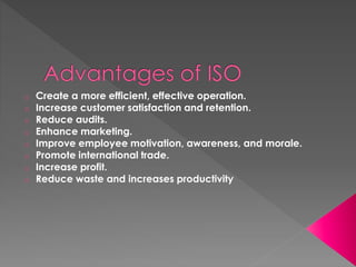 o Create a more efficient, effective operation.
o Increase customer satisfaction and retention.
o Reduce audits.
o Enhance marketing.
o Improve employee motivation, awareness, and morale.
o Promote international trade.
o Increase profit.
o Reduce waste and increases productivity
 