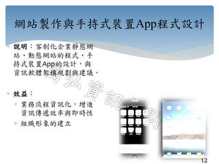 網站製作與手持式裝置App程式設計
 說明：客制化企業靜態網
站、動態網站的程式、手
持式裝置App的設計，與
資訊軟體架構規劃與建議。
 效益：
 業務流程資訊化，增進
資訊傳遞效率與即時性
 組織形象的建立
12
 