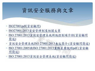  ISO27001pdf(資安顧問)
 ISO27001:2013資安管理制度相關文章
 ISO 27001:2013資訊安管理系統新版控制項介紹(資安顧問
簡述)
 資訊安全管理系統ISO 27001:2013本文簡介 (資安顧問簡述)
 ISO 27001:2005與ISO 27001:2013重點差異說明pdf (資安顧
問簡述)
 ISO 27001:2013資訊安全管理系統(資安顧問簡述)
資訊安全服務與文章
 