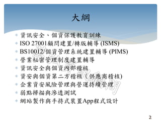  資訊安全、個資保護教育訓練
 ISO 27001顧問建置/轉版輔導 (ISMS)
 BS10012/個資管理系統建置輔導 (PIMS)
 營業秘密管理制度建置輔導
 資訊安全與個資內部稽核
 資安與個資第二方稽核（供應商稽核)
 企業資安風險管理與營運持續管理
 弱點掃描與滲透測試
 網站製作與手持式裝置App程式設計
大綱
2
 
