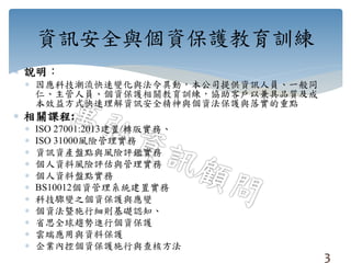 資訊安全與個資保護教育訓練
 說明：
 因應科技潮流快速變化與法令異動，本公司提供資訊人員、一般同
仁、主管人員、個資保護相關教育訓練，協助客戶以兼具品質及成
本效益方式快速理解資訊安全精神與個資法保護與落實的重點
 相關課程:
 ISO 27001:2013建置/轉版實務、
 ISO 31000風險管理實務
 資訊資產盤點與風險評鑑實務
 個人資料風險評估與管理實務
 個人資料盤點實務
 BS10012個資管理系統建置實務
 科技驟變之個資保護與應變
 個資法曁施行細則基礎認知、
 省思全球趨勢進行個資保護
 雲端應用與資料保護
 企業內控個資保護施行與查核方法
3
 