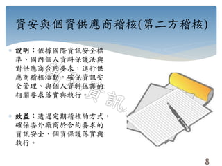 資安與個資供應商稽核(第二方稽核)
 說明：依據國際資訊安全標
準、國內個人資料保護法與
對供應商合約要求，進行供
應商稽核活動，確保資訊安
全管理、與個人資料保護的
相關要求落實與執行。
 效益：透過定期稽核的方式，
確保委外廠商於合約要求的
資訊安全、個資保護落實與
執行。
8
 