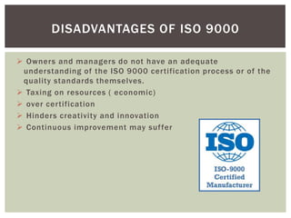  Owners and managers do not have an adequate
understanding of the ISO 9000 certification process or of the
quality standards themselves.
 Taxing on resources ( economic)
 over certification
 Hinders creativity and innovation
 Continuous improvement may suffer
DISADVANTAGES OF ISO 9000
 