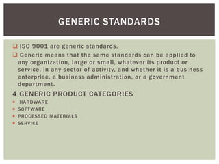  ISO 9001 are generic standards.
 Generic means that the same standards can be applied to
any organization, large or small, whatever its product or
service, in any sector of activity, and whether it is a business
enterprise, a business administration, or a government
department.
4 GENERIC PRODUCT CATEGORIES
 HARDWARE
 SOFTWARE
 PROCESSED MATERIALS
 SERVICE
GENERIC STANDARDS
 