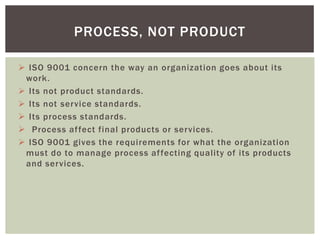  ISO 9001 concern the way an organization goes about its
work.
 Its not product standards.
 Its not service standards.
 Its process standards.
 Process affect final products or services.
 ISO 9001 gives the requirements for what the organization
must do to manage process affecting quality of its products
and services.
PROCESS, NOT PRODUCT
 